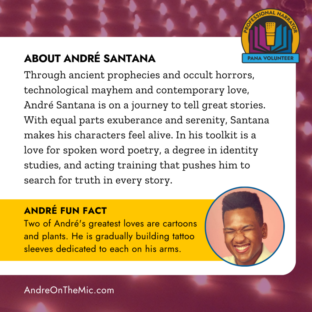 About Andre Santana: Through ancient prophecies and occult horrors, technological mayhem and contemporary love, André Santana is on a journey to tell great stories. With equal parts exuberance and serenity, Santana makes his characters feel alive. In his toolkit is a love for spoken word poetry, a degree in identity studies and acting training that pushes him to search for truth in every story. Andre's Fun Fact: Two of Andres greatest loves are cartoons and plants. He is gradually building tattoo sleeves dedicated to each on his arms. 