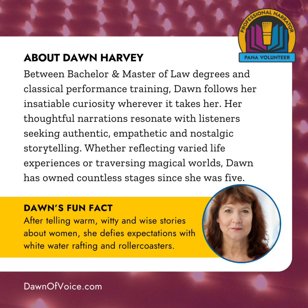 ABOUT DAWN HARVEY
Between Bachelor & Master of Law degrees and classical performance training, Dawn follows her insatiable curiosity wherever it takes her. Her thoughtful narrations resonate with listeners seeking authentic, empathetic and nostalgic storytelling. Whether reflecting varied life experiences or traversing magical worlds, Dawn has owned countless stages since she was five.
DAWN'S FUN FACT
After telling warm, witty and wise stories about women, she defies expectations with white water rafting and rollercoasters.