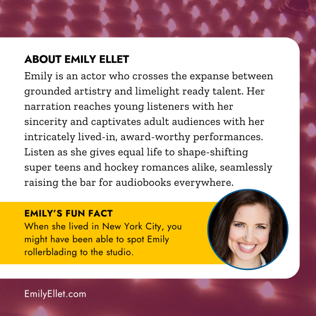 ABOUT EMILY ELLET
Emily is an actor who crosses the expanse between grounded artistry and limelight ready talent. Her narration reaches young listeners with her sincerity and captivates adult audiences with her intricately lived-in, award-worthy performances.
Listen as she gives equal life to shape-shifting super teens and hockey romances alike, seamlessly raising the bar for audiobooks everywhere. EMILY'S FUN FACT
When she lived in New York City, you might have been able to spot Emily rollerblading to the studio.
