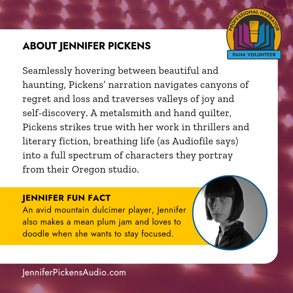 About Jennifer Pickens: Seamlessly hovering between beautiful and haunting, Pickens' narration navigates canyons of regret and loss and traverses valleys of joy and self-discovery. A metalsmith and hand quilter,
Pickens strikes true with her work in thrillers and literary fiction, breathing life (as Audiofile says) into a full spectrum of characters they portray from their Oregon studio. JENNIFER FUN FACT: An avid mountain dulcimer player, Jennifer also makes a mean plum jam and loves to doodle when she wants to stay focused.