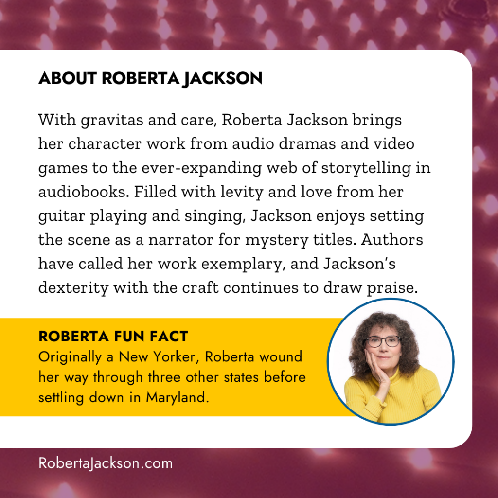 About Roberta Jackson: With gravitas and care, Roberta Jackson brings her character work from audio dramas and video games to the ever-expanding web of storytelling in audiobooks. Filled with levity and love from her guitar playing and singing, Jackson enjoys setting the scene as a narrator for mystery titles. Authors have called her work exemplary, and Jackson’s dexterity with the craft continues to draw praise. ROBERTA FUN FACT: Originally a New Yorker, Roberta wound her way through three other states before settling down in Maryland.