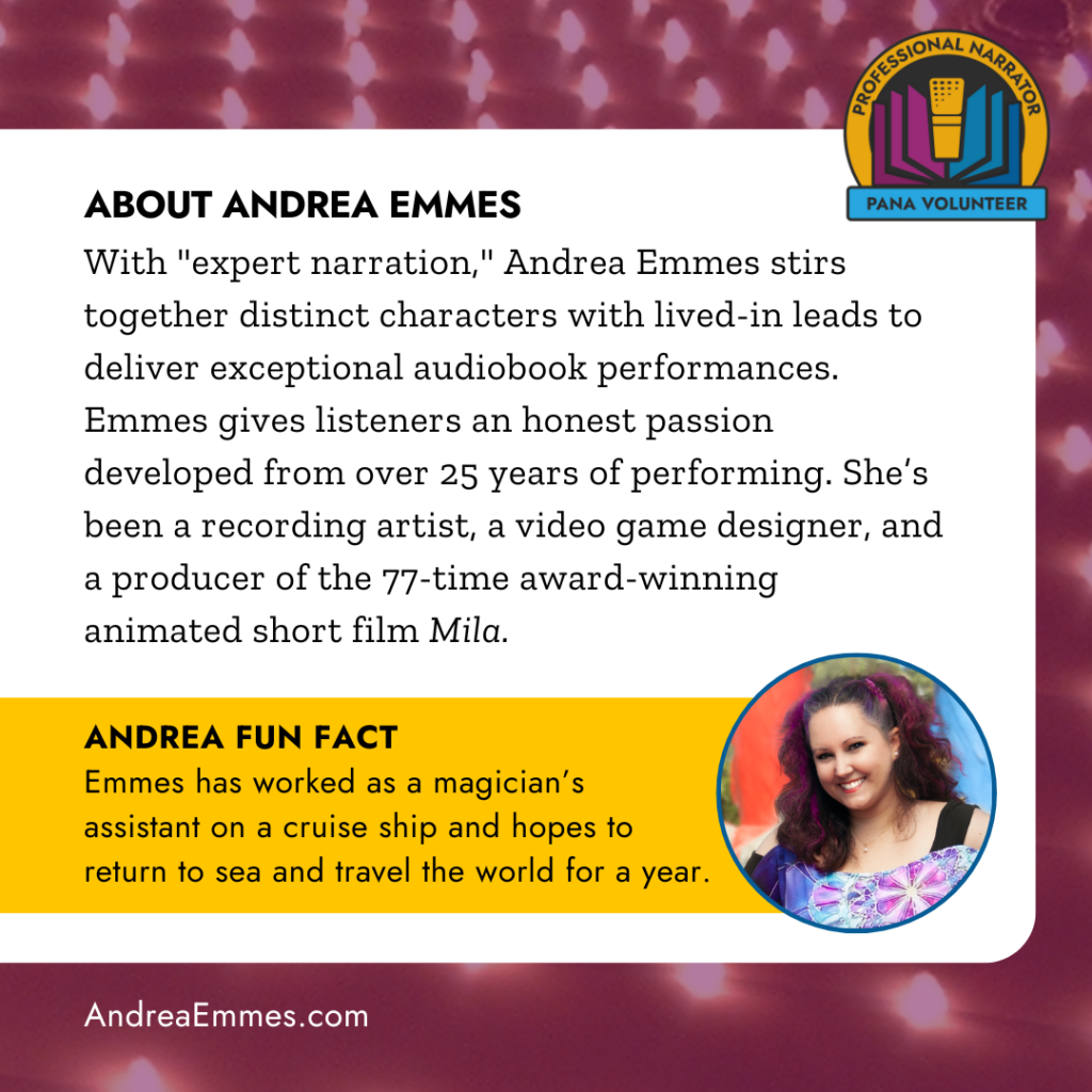 ABOUT ANDREA EMMES
With "expert narration," Andrea Emmes stirs together distinct characters with lived-in leads to deliver exceptional audiobook performances.
Emmes gives listeners an honest passion developed from over 25 years of performing. She's been a recording artist, a video game designer, and a producer of the 77-time award-winning animated short film Mila. ANDREA FUN FACT
Emmes has worked as a magician's assistant on a cruise ship and hopes to return to sea and travel the world for a year.
