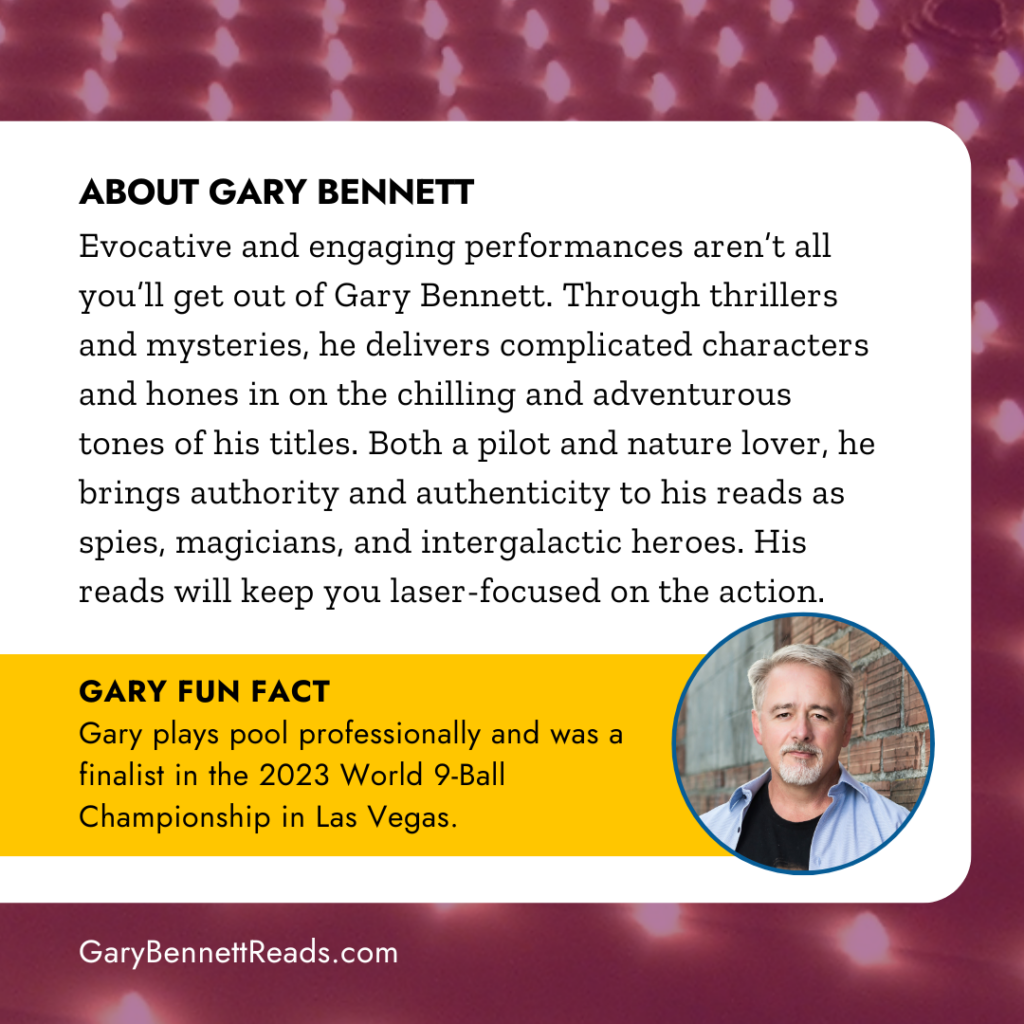 About Gary Bennett: Evocative and engaging performances aren’t all you’ll get out of Gary Bennett. Through thrillers and mysteries, he delivers complicated characters and hones in on the chilling and adventurous tones of his titles. Both a pilot and nature lover, he brings authority and authenticity to his reads as spies, magicians, and intergalactic heroes. His reads will keep you laser-focused on the action. GARY FUN FACT: Gary plays pool professionally and was a finalist in the 2023 World 9-Ball Championship in Las Vegas."