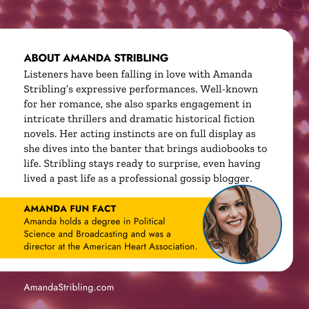 ABOUT AMANDA STRIBLING
Listeners have been falling in love with Amanda Stribling's expressive performances. Well-known for her romance, she also sparks engagement in intricate thrillers and dramatic historical fiction novels. Her acting instincts are on full display as she dives into the banter that brings audiobooks to life. Stribling stays ready to surprise, even having lived a past life as a professional gossip blogger. AMANDA FUN FACT
Amanda holds a degree in Political Science and Broadcasting and was a director at the American Heart Association.