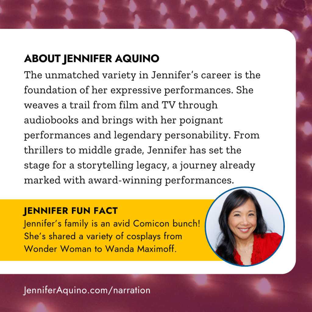 ABOUT JENNIFER AQUINO
The unmatched variety in Jennifer's career is the foundation of her expressive performances. She weaves a trail from film and TV through audiobooks and brings with her poignant performances and legendary personability. From thrillers to middle grade, Jennifer has set the stage for a storytelling legacy, a journey already marked with award-winning performances. JENNIFER FUN FACT
Jennifer's family is an avid Comicon bunch!
She's shared a variety of cosplays from Wonder Woman to Wanda Maximoff.