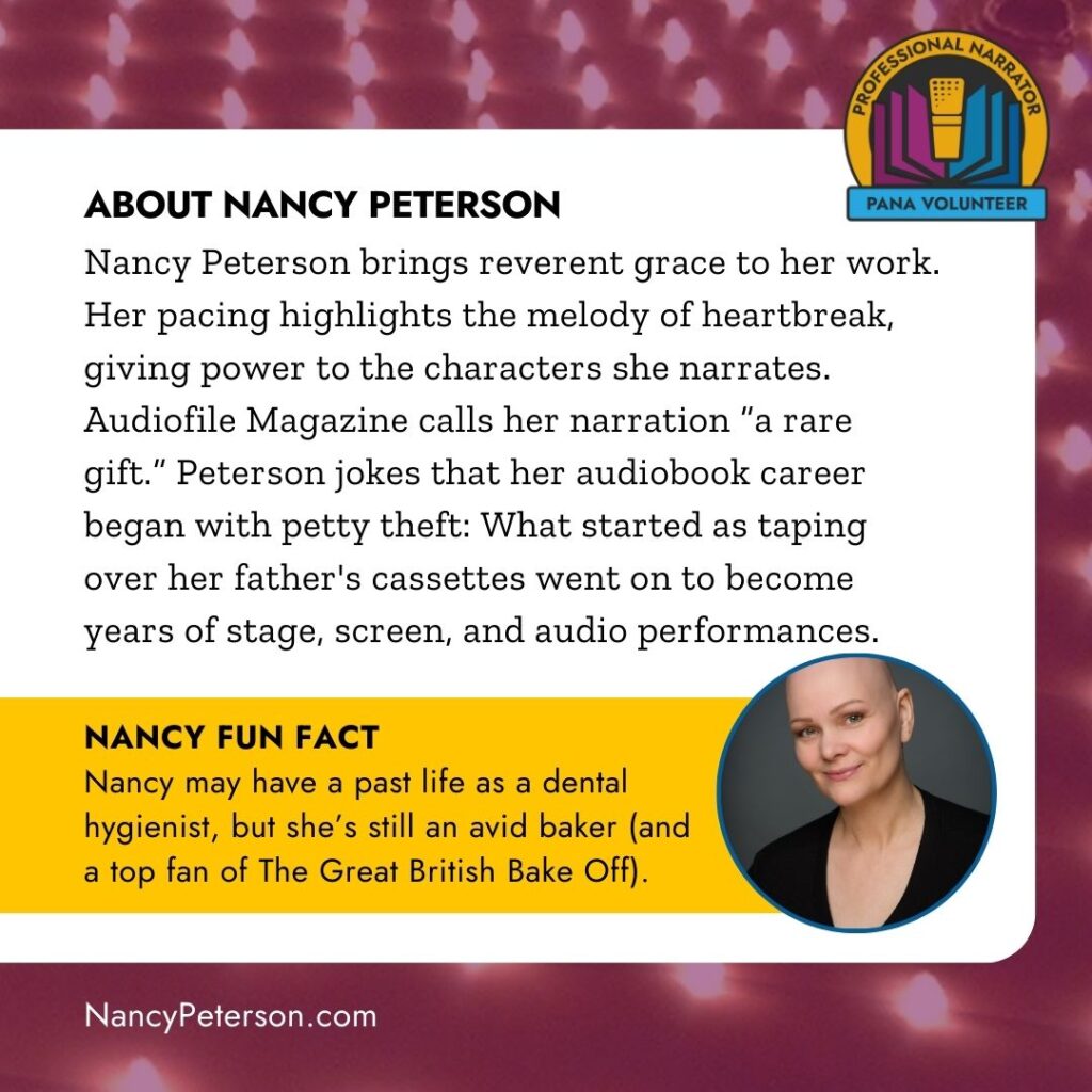 ABOUT NANCY PETERSON
Nancy Peterson brings reverent grace to her work.
Her pacing highlights the melody of heartbreak, giving power to the characters she narrates.
Audiofile Magazine calls her narration "a rare gift." Peterson jokes that her audiobook career began with petty theft: What started as taping over her father's cassettes went on to become years of stage, screen, and audio performances. NANCY FUN FACT
Nancy may have a past life as a dental hygienist, but she's still an avid baker land a top fan of The Great British Bake Off).