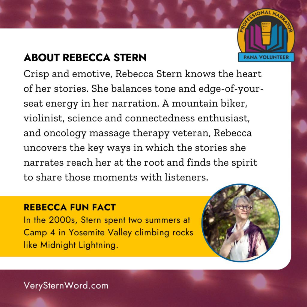 ABOUT REBECCA STERN
Crisp and emotive, Rebecca Stern knows the heart of her stories. She balances tone and edge-of-your-seat energy in her narration. A mountain biker, violinist, science and connectedness enthusiast, and oncology massage therapy veteran, Rebecca uncovers the key ways in which the stories she narrates reach her at the root and finds the spirit to share those moments with listeners. REBECCA FUN FACT
In the 2000s, Stern spent two summers at Camp 4 in Yosemite Valley climbing rocks like Midnight Lightning.