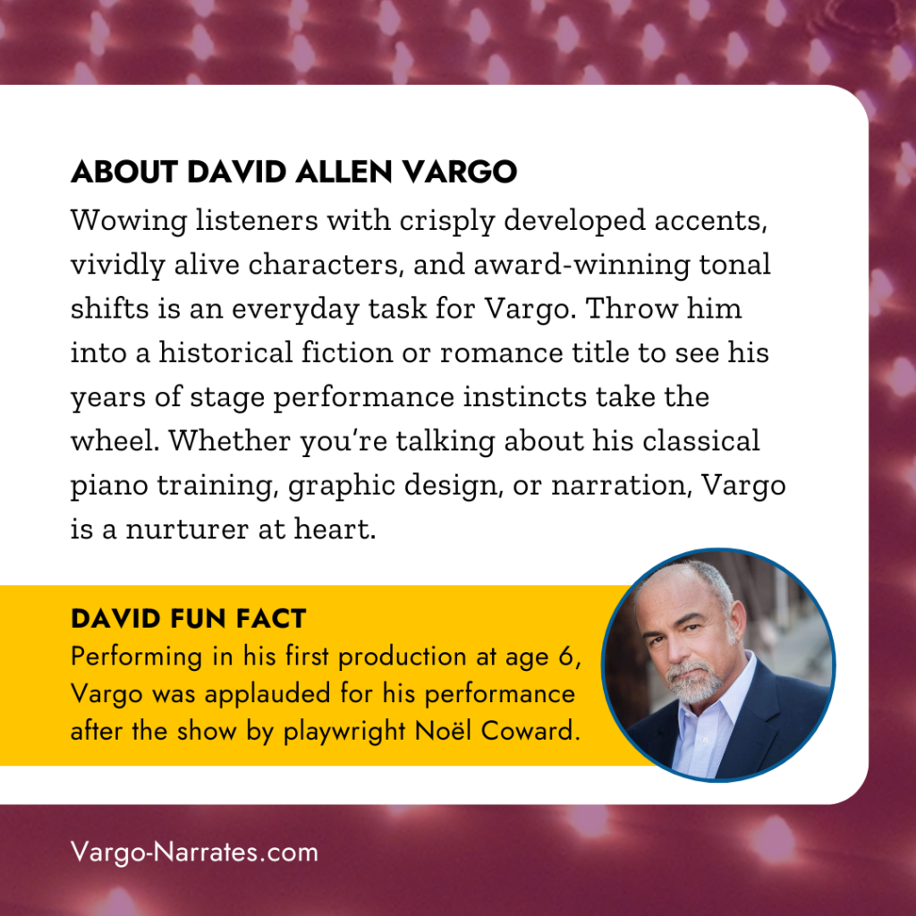 ABOUT DAVID ALLEN VARGO
Wowing listeners with crisply developed accents, vividly alive characters and award-winning tonal shifts is an everyday task for Vargo. Throw him into a historical fiction or romance title to see his years of stage performance instincts take the wheel. Whether you're talking about his classical piano training, graphic design, or narration, Vargo is a nurturer at heart.
DAVID FUN FACT
Performing in his first production at age 6, Vargo was applauded for his performance after the show by playwright Noël Coward.