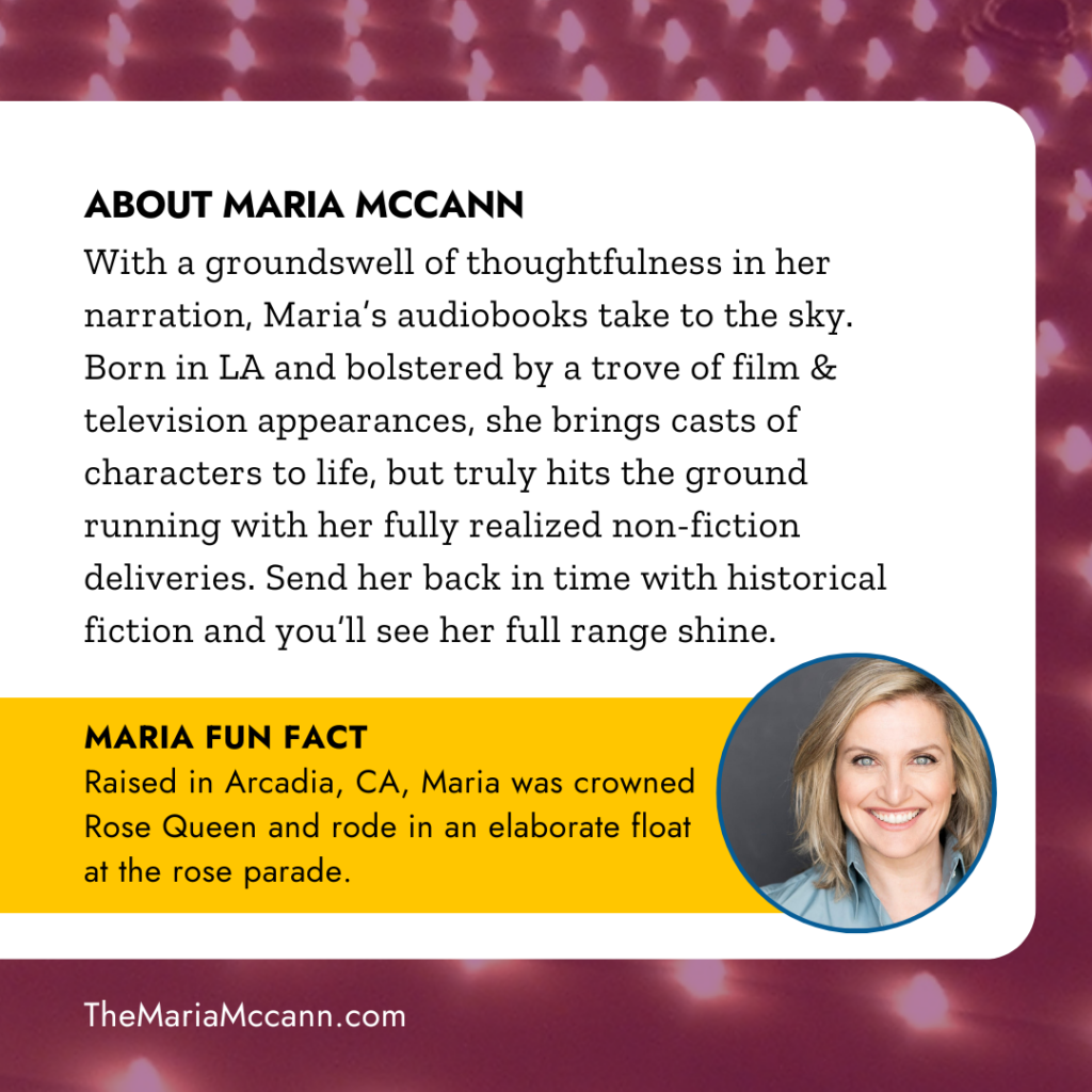 ABOUT MARIA MCCANN
With a groundswell of thoughtfulness in her narration, Maria's audiobooks take to the sky. Born in LA and bolstered by a trove of film and television appearances, she brings casts of characters to life, but truly hits the ground running with her fully realized nonfiction deliveries. Send her back in time with historical fiction and you'll see her full range shine.
MARIA FUN FACT
Raised in Arcadia, CA, Maria was crowned Rose Queen and rode in an elaborate float at the Rose Parade.