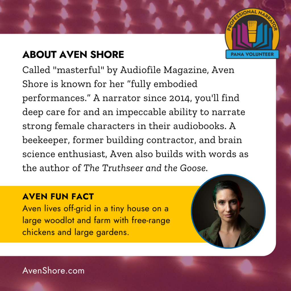 ABOUT AVEN SHORE
Called "masterful" by Audiofile Magazine, Aven Shore is known for her "fully embodied performances." A narrator since 2014, you'll find deep care for and an impeccable ability to narrate strong female characters in their audiobooks. A beekeeper, former building contractor, and brain science enthusiast, Aven also builds with words as the author of The Truthseer and the Goose. AVEN FUN FACT
Aven lives off-grid in a tiny house on a large woodlot and farm with free-range chickens and large gardens. 