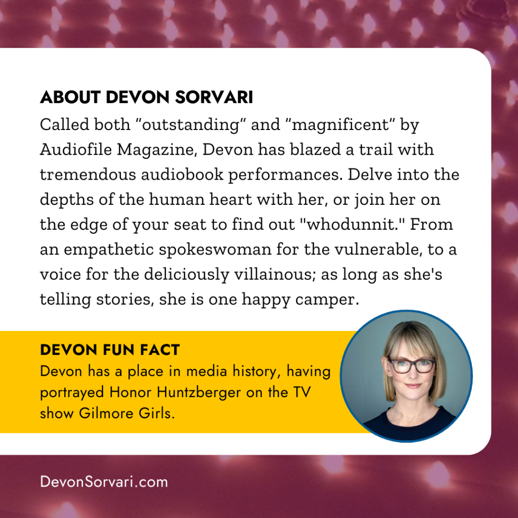 ABOUT DEVON SORVARI
Called "outstanding"  and "magnificent" by Audiofile Magazine, Devon has blazed a trail with tremendous audiobook performances. Delve into the depths of the human heart with her, or join her on the edge of your seat to find out "whodunnit." From an empathetic spokeswoman for the vulnerable, to a voice for the deliciously villainous; as long as she's telling stories, she is one happy camper. DEVON FUN FACT Devon has a place in media history, having portrayed Honor Huntzberger on the TV show Gilmore Girls.