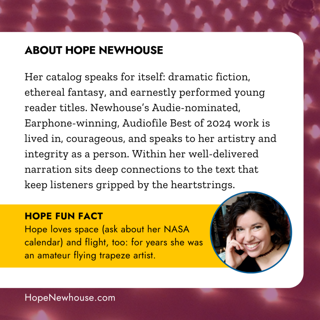 ABOUT HOPE NEWHOUSE: Her catalog speaks for itself: dramatic fiction, ethereal fantasy, and earnestly performed young reader titles. Newhouse’s Audie-nominated and multi-Earphone-winning work is lived in, courageous, and speaks to her artistry and integrity as a person. Within her well-delivered narration sits deep connections to the text that keep listeners gripped by the heartstrings. HOPE FUN FACT: Hope loves space (ask about her NASA calendar) and flight, too: for years she was an amateur flying trapeze artist.