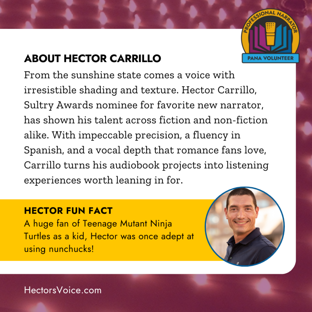 ABOUT HECTORCARRILLO
From the Sunshine State comes a voice with irresistible shading and texture. Hector Carrillo, sultry Awards nominee for Favorite New Narrator, has shown his talent across fiction and nonfiction alike. With impeccable precision of fluency in Spanish and a vocal depth that romance fans love, Carrillo turns his audiobook projects into listening experiences worth leaning in for.
HECTOR FUN FACT
A huge fan of teenage mutant ninja turtles as a kid hector was once adept at using nunchucks.